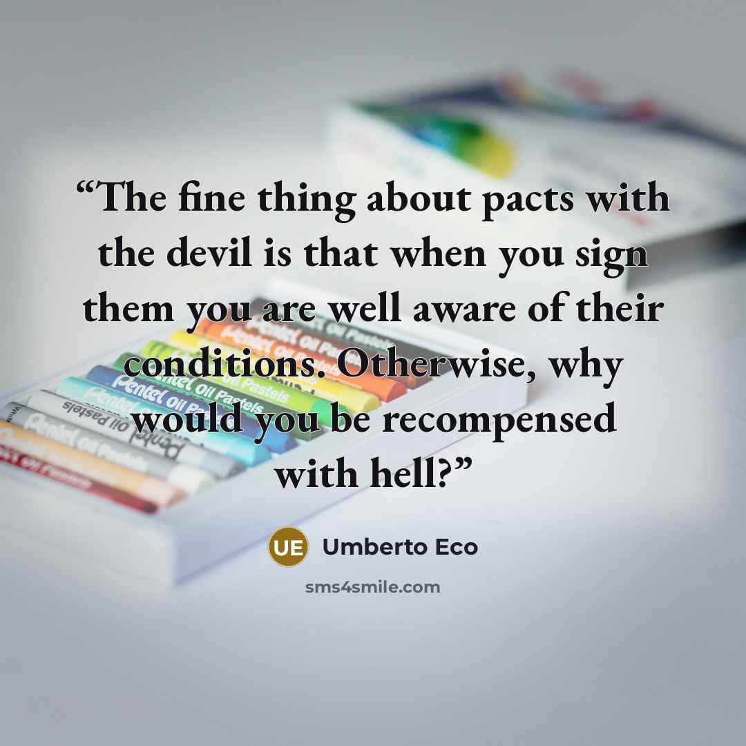 “The fine thing about pacts with the devil is that when you sign them you are well aware of their conditions. Otherwise, why would you be recompensed with hell?” quote by Umberto Eco