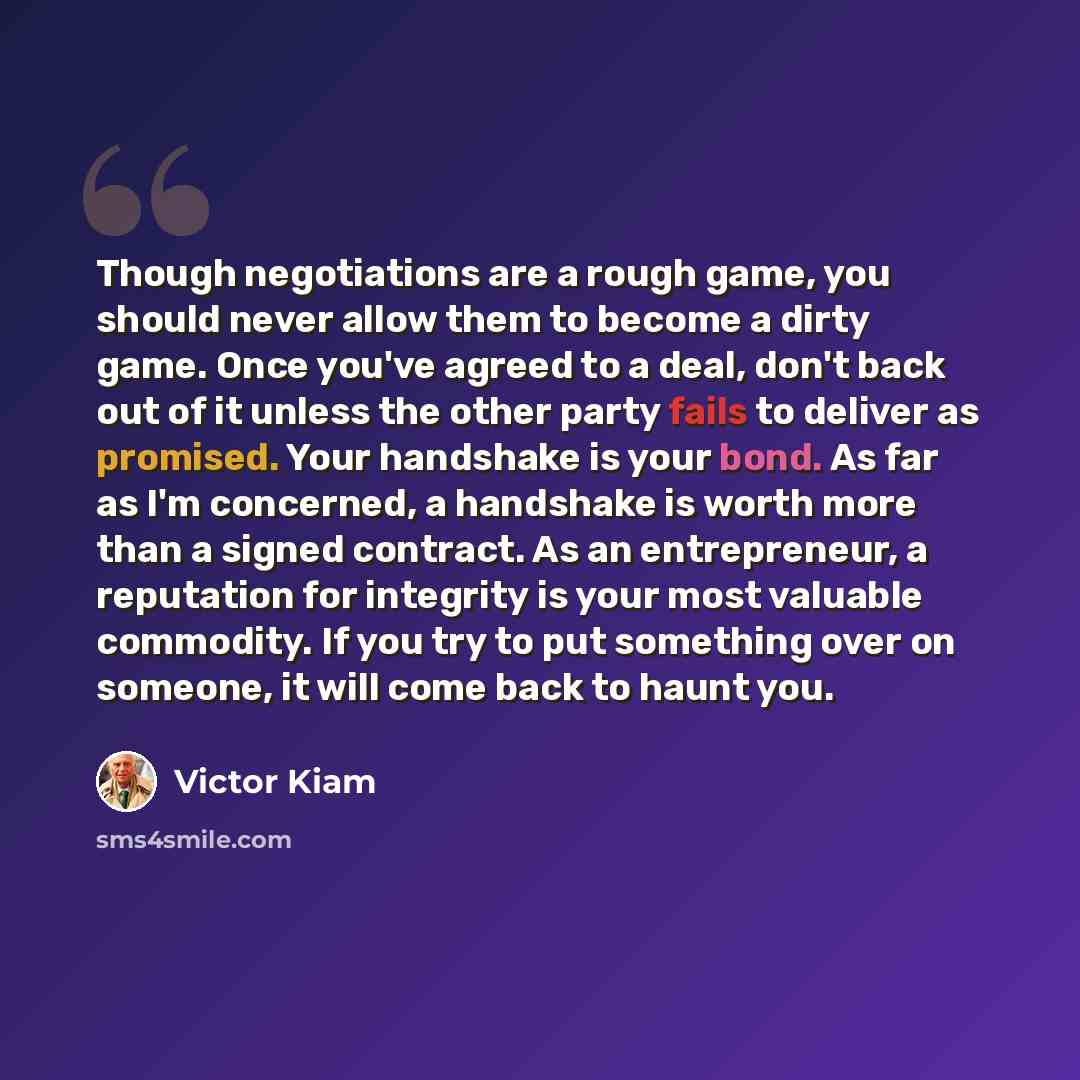 “Though negotiations are a rough game, you should never allow them to become a dirty game. Once you've agreed to a deal, don't back out of it unless the other party fails to deliver as promised. Your handshake is your bond. As far as I'm concerned, a handshake is worth more than a signed contract…” quote by Victor Kiam