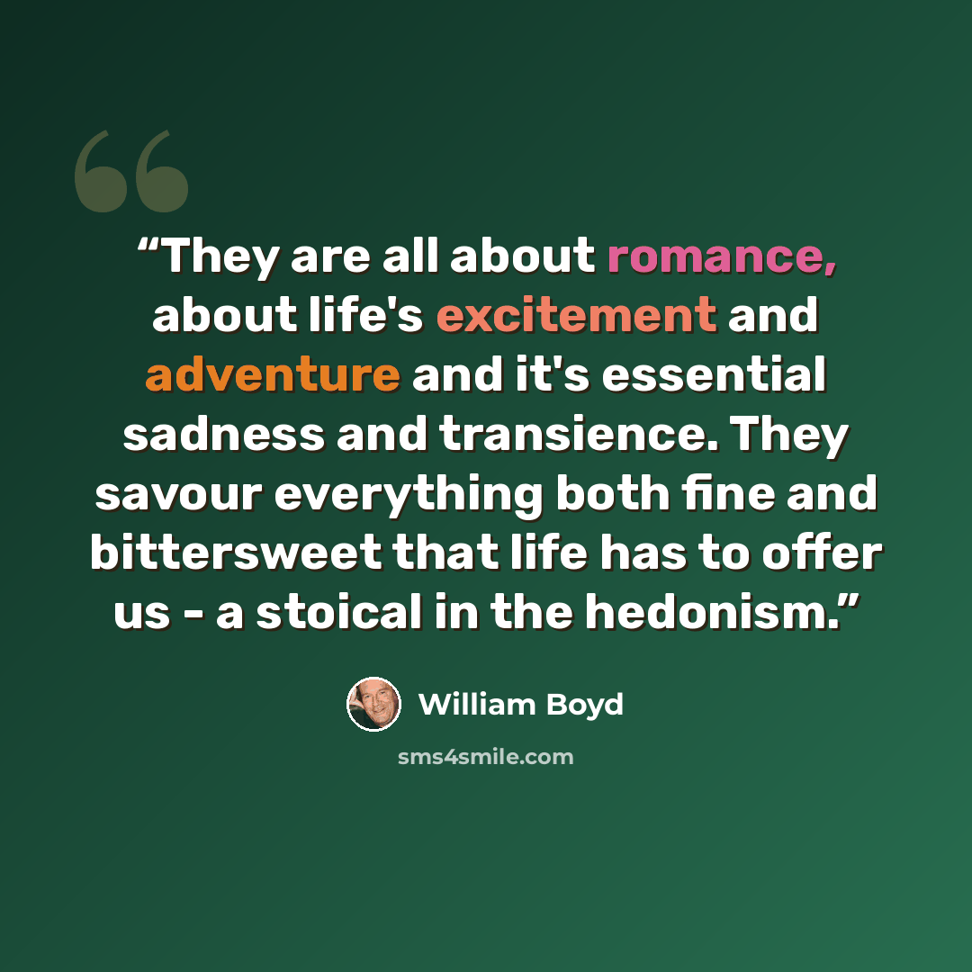 “They are all about romance, about life's excitement and adventure and it's essential sadness and transience. They savour everything both fine and bittersweet that life has to offer us - a stoical in the hedonism.” quote by William Boyd