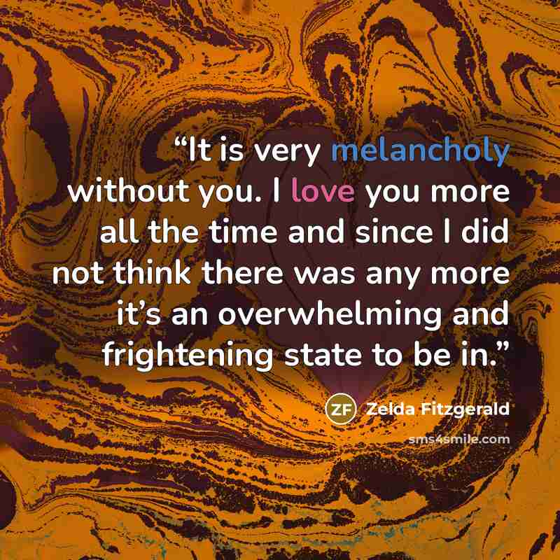 “It is very melancholy without you. I love you more all the time and since I did not think there was any more it’s an overwhelming and frightening state to be in.” quote by Zelda Fitzgerald