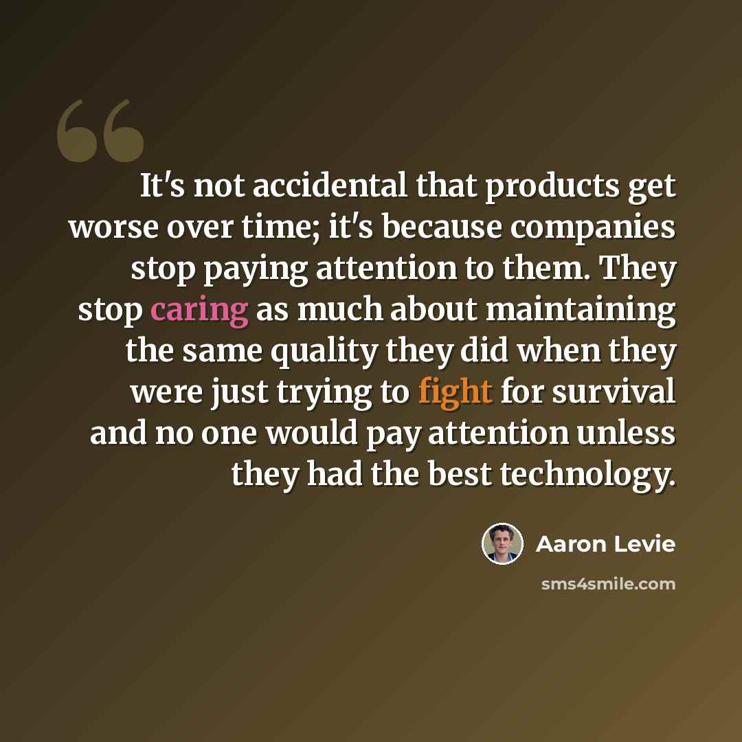 “It's not accidental that products get worse over time; it's because companies stop paying attention to them. They stop caring as much about maintaining the same quality they did when they were just trying to fight for survival and no one would pay attention unless they had the best technology.” quote by Aaron Levie
