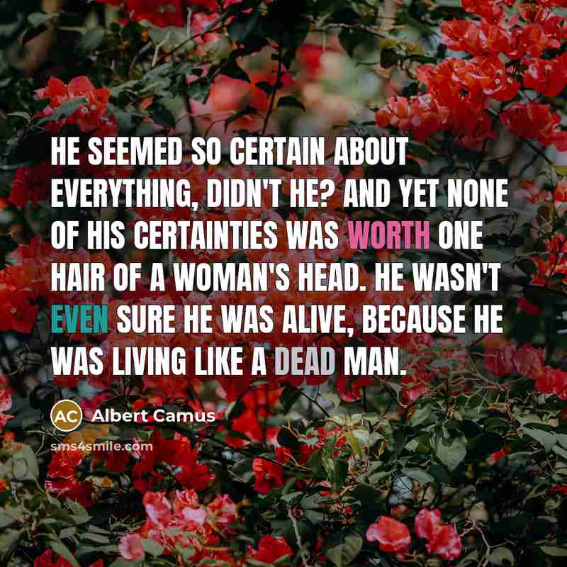 “He seemed so certain about everything, didn't he? And yet none of his certainties was worth one hair of a woman's head. He wasn't even sure he was alive, because he was living like a dead man.” quote by Albert Camus