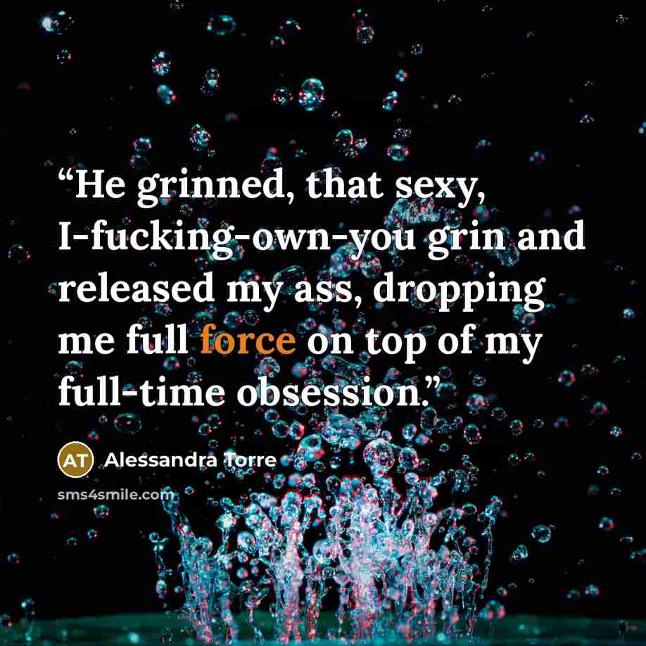 “He grinned, that sexy, I-fucking-own-you grin and released my ass, dropping me full force on top of my full-time obsession.” quote by Alessandra Torre