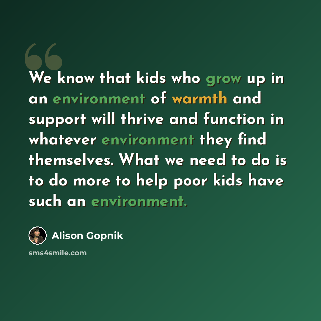 “We know that kids who grow up in an environment of warmth and support will thrive and function in whatever environment they find themselves. What we need to do is to do more to help poor kids have such an environment.” quote by Alison Gopnik