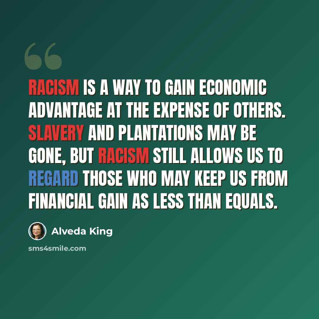 “Racism is a way to gain economic advantage at the expense of others. Slavery and plantations may be gone, but racism still allows us to regard those who may keep us from financial gain as less than equals.” quote by Alveda King