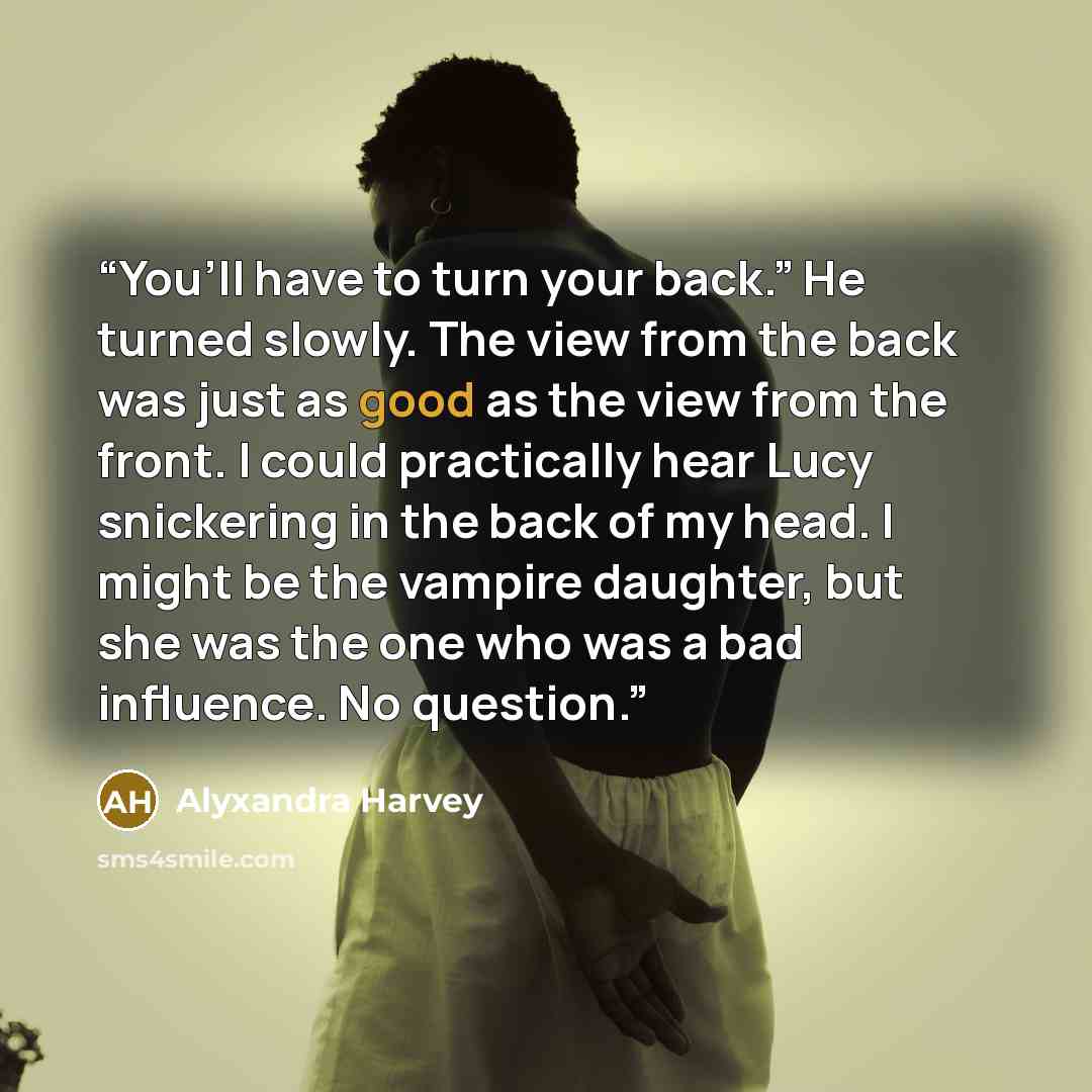 “You’ll have to turn your back.” He turned slowly. The view from the back was just as good as the view from the front. I could practically hear Lucy snickering in the back of my head. I might be the vampire daughter, but she was the one who was a bad influence. No question.” quote by Alyxandra Harvey