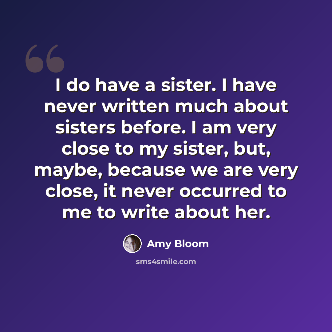 “I do have a sister. I have never written much about sisters before. I am very close to my sister, but, maybe, because we are very close, it never occurred to me to write about her.” quote by Amy Bloom