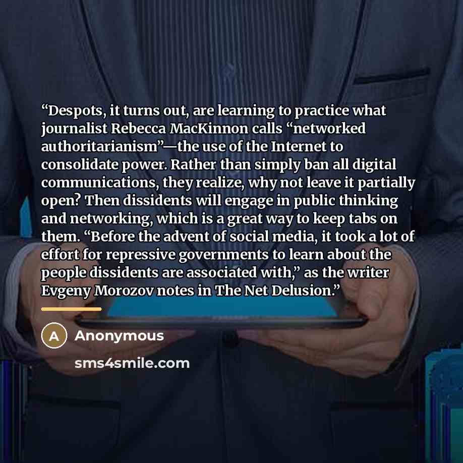 “Despots, it turns out, are learning to practice what journalist Rebecca MacKinnon calls “networked authoritarianism”—the use of the Internet to consolidate power. Rather than simply ban all digital communications, they realize, why not leave it partially open? Then dissidents will engage in public…” quote by Anonymous