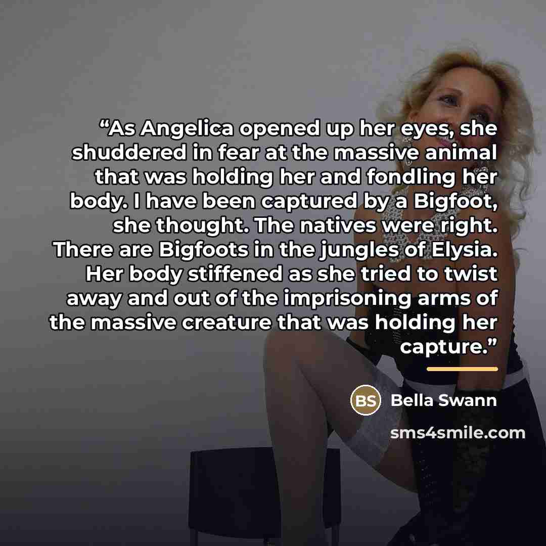 “As Angelica opened up her eyes, she shuddered in fear at the massive animal that was holding her and fondling her body. I have been captured by a Bigfoot, she thought. The natives were right. There are Bigfoots in the jungles of Elysia. Her body stiffened as she tried to twist away and out of the…” quote by Bella Swann
