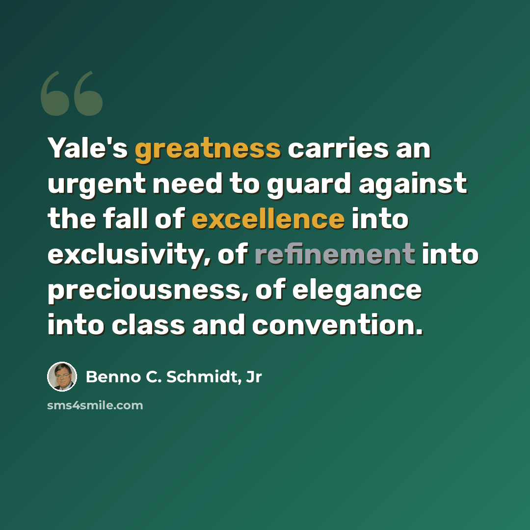 “Yale's greatness carries an urgent need to guard against the fall of excellence into exclusivity, of refinement into preciousness, of elegance into class and convention.” quote by Benno C. Schmidt, Jr