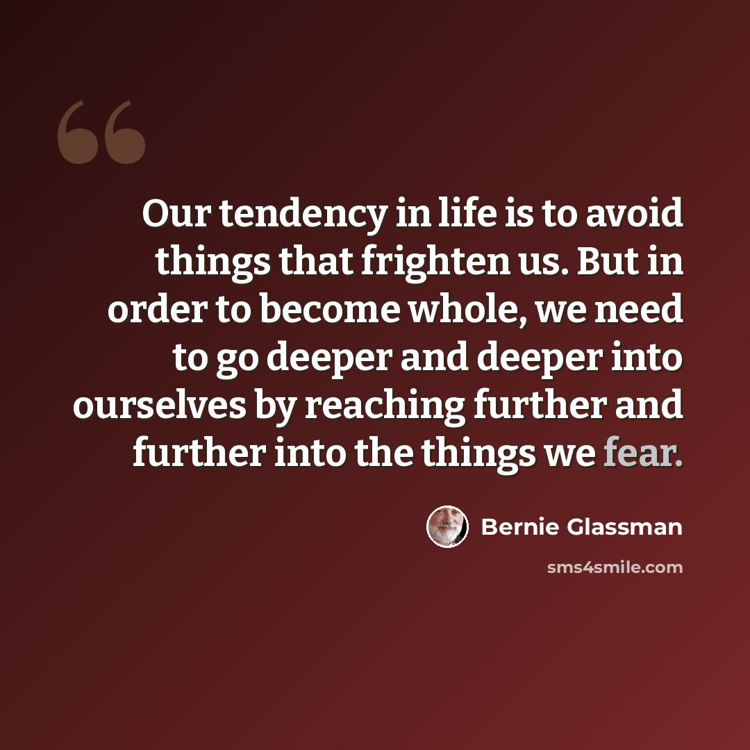 “Our tendency in life is to avoid things that frighten us. But in order to become whole, we need to go deeper and deeper into ourselves by reaching further and further into the things we fear.” quote by Bernie Glassman