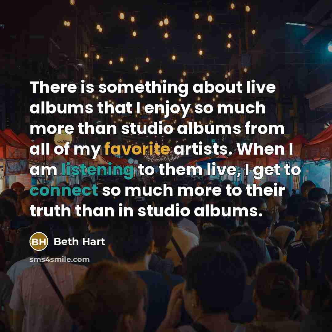 “There is something about live albums that I enjoy so much more than studio albums from all of my favorite artists. When I am listening to them live, I get to connect so much more to their truth than in studio albums.” quote by Beth Hart