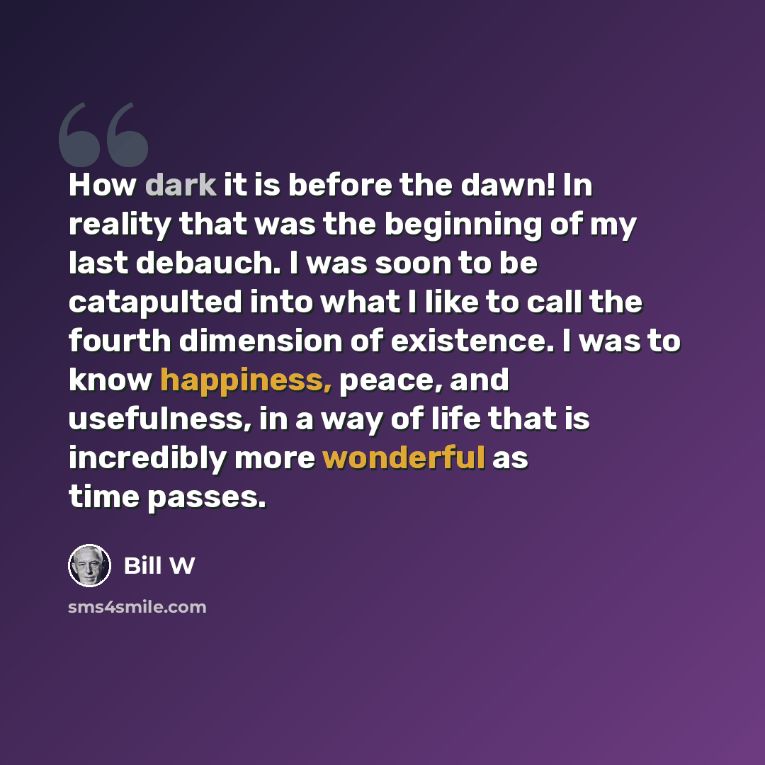 “How dark it is before the dawn! In reality that was the beginning of my last debauch. I was soon to be catapulted into what I like to call the fourth dimension of existence. I was to know happiness, peace, and usefulness, in a way of life that is incredibly more wonderful as time passes.” quote by Bill W