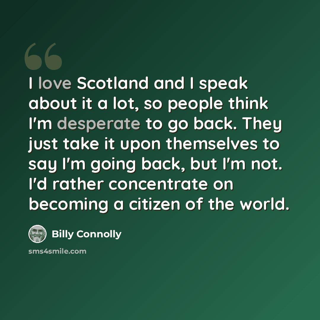 “I love Scotland and I speak about it a lot, so people think I'm desperate to go back. They just take it upon themselves to say I'm going back, but I'm not. I'd rather concentrate on becoming a citizen of the world.” quote by Billy Connolly