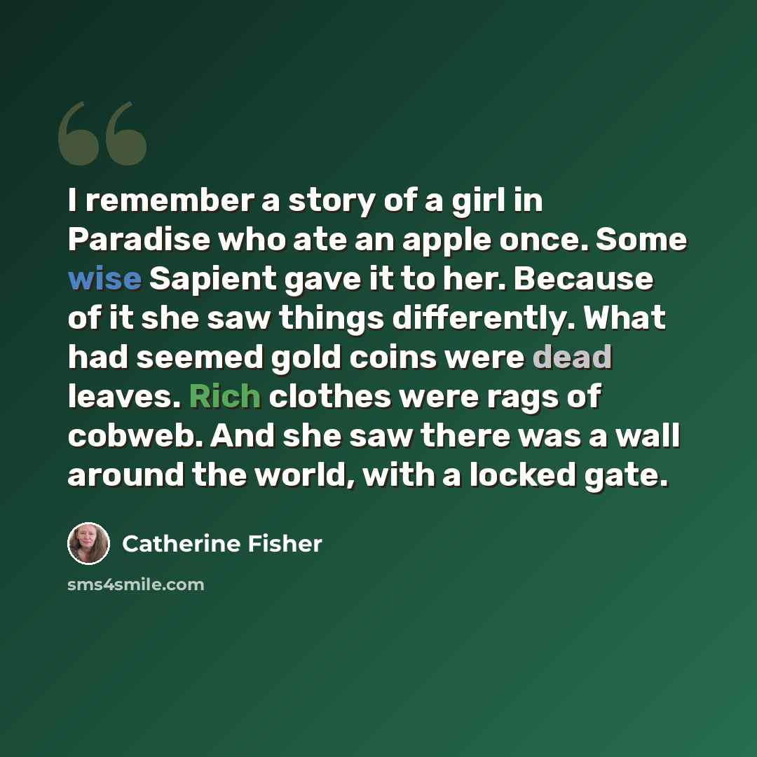 “I remember a story of a girl in Paradise who ate an apple once. Some wise Sapient gave it to her. Because of it she saw things differently. What had seemed gold coins were dead leaves. Rich clothes were rags of cobweb. And she saw there was a wall around the world, with a locked gate.” quote by Catherine Fisher