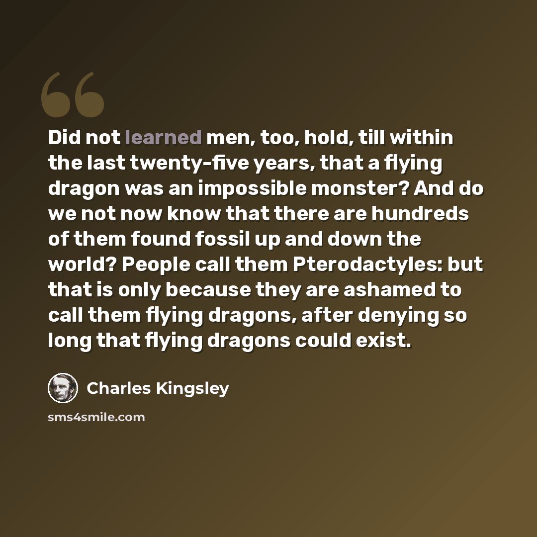 “Did not learned men, too, hold, till within the last twenty-five years, that a flying dragon was an impossible monster? And do we not now know that there are hundreds of them found fossil up and down the world? People call them Pterodactyles: but that is only because they are ashamed to call them…” quote by Charles Kingsley