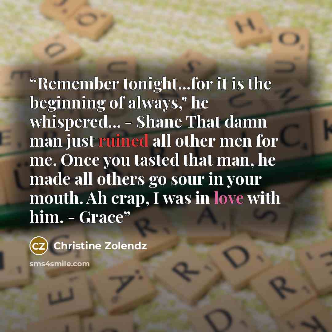 “Remember tonight...for it is the beginning of always," he whispered... - Shane That damn man just ruined all other men for me. Once you tasted that man, he made all others go sour in your mouth. Ah crap, I was in love with him. - Grace” quote by Christine Zolendz