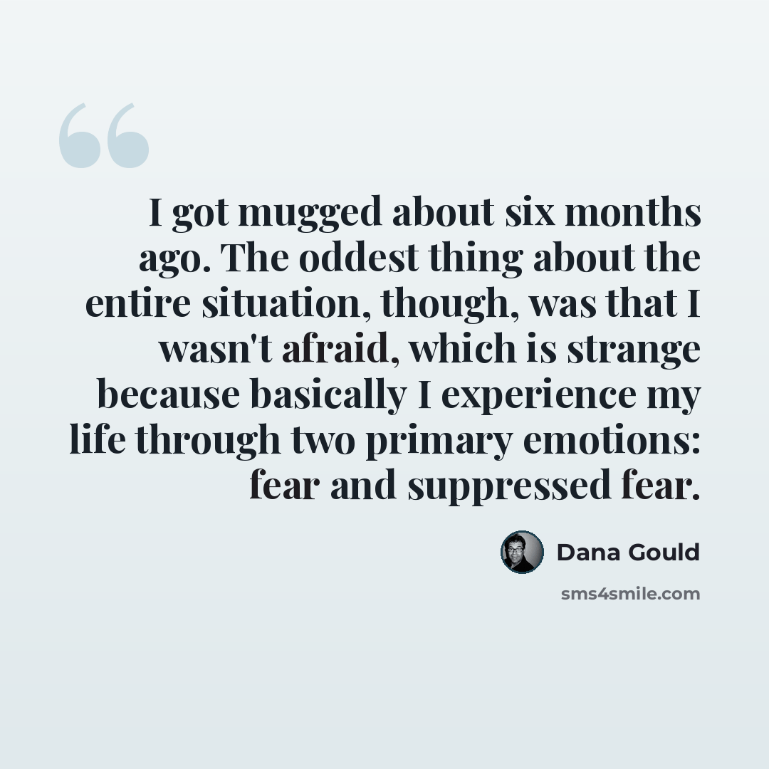 “I got mugged about six months ago. The oddest thing about the entire situation, though, was that I wasn't afraid, which is strange because basically I experience my life through two primary emotions: fear and suppressed fear.” quote by Dana Gould