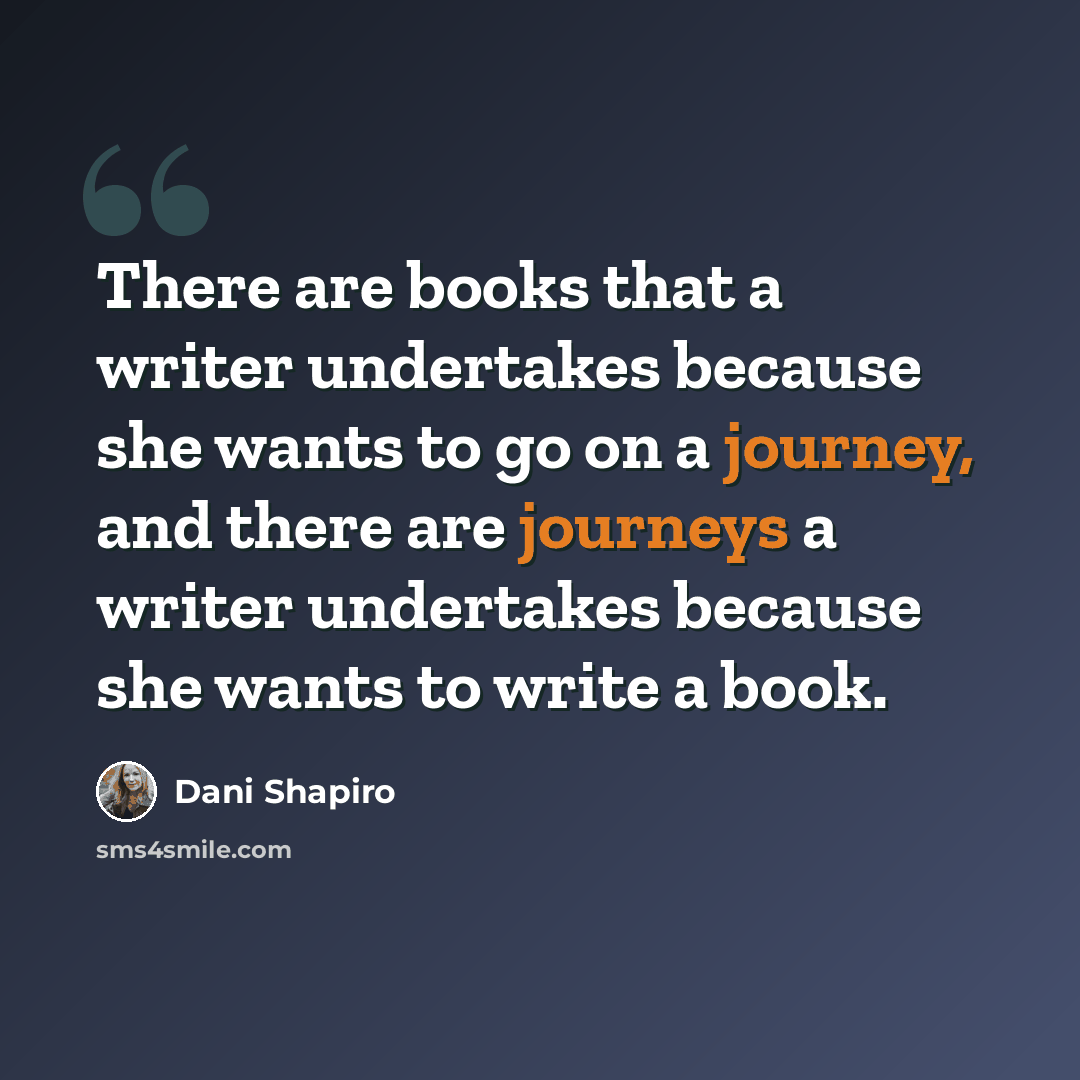 “There are books that a writer undertakes because she wants to go on a journey, and there are journeys a writer undertakes because she wants to write a book.” quote by Dani Shapiro