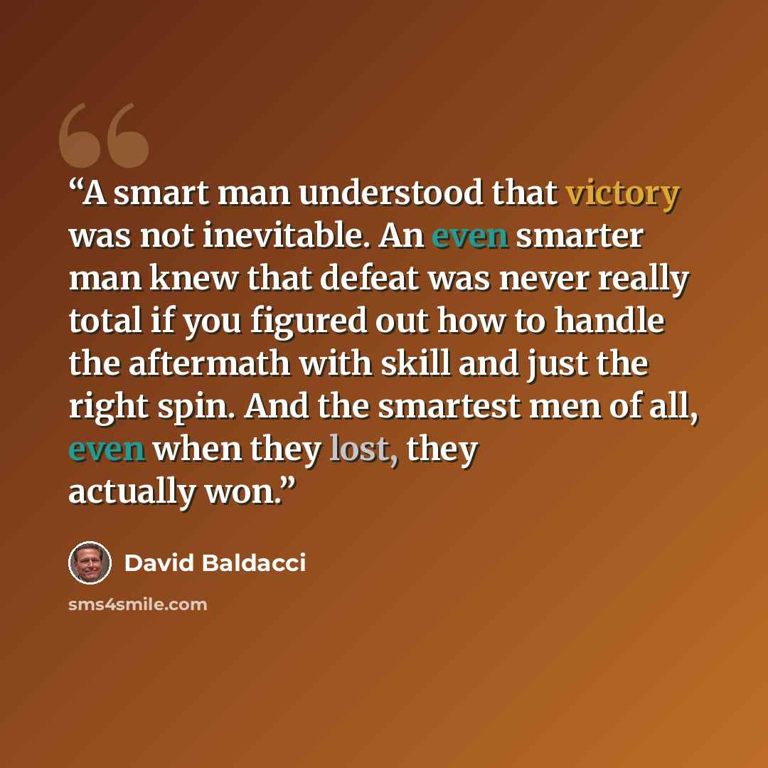 “A smart man understood that victory was not inevitable. An even smarter man knew that defeat was never really total if you figured out how to handle the aftermath with skill and just the right spin. And the smartest men of all, even when they lost, they actually won.” quote by David Baldacci