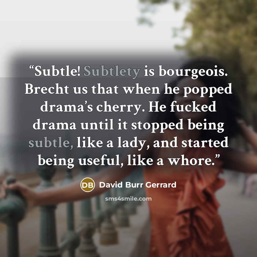 “Subtle! Subtlety is bourgeois. Brecht us that when he popped drama’s cherry. He fucked drama until it stopped being subtle, like a lady, and started being useful, like a whore.” quote by David Burr Gerrard
