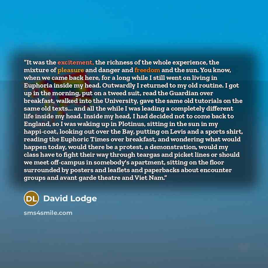 “It was the excitement, the richness of the whole experience, the mixture of pleasure and danger and freedom and the sun. You know, when we came back here, for a long while I still went on living in Euphoria inside my head. Outwardly I returned to my old routine. I got up in the morning, put on a…” quote by David Lodge