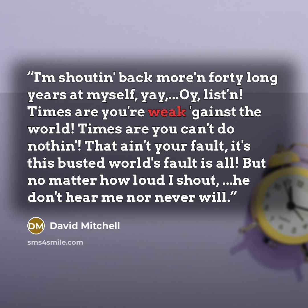 “I'm shoutin' back more'n forty long years at myself, yay,...Oy, list'n! Times are you're weak 'gainst the world! Times are you can't do nothin'! That ain't your fault, it's this busted world's fault is all! But no matter how loud I shout, ...he don't hear me nor never will.” quote by David Mitchell