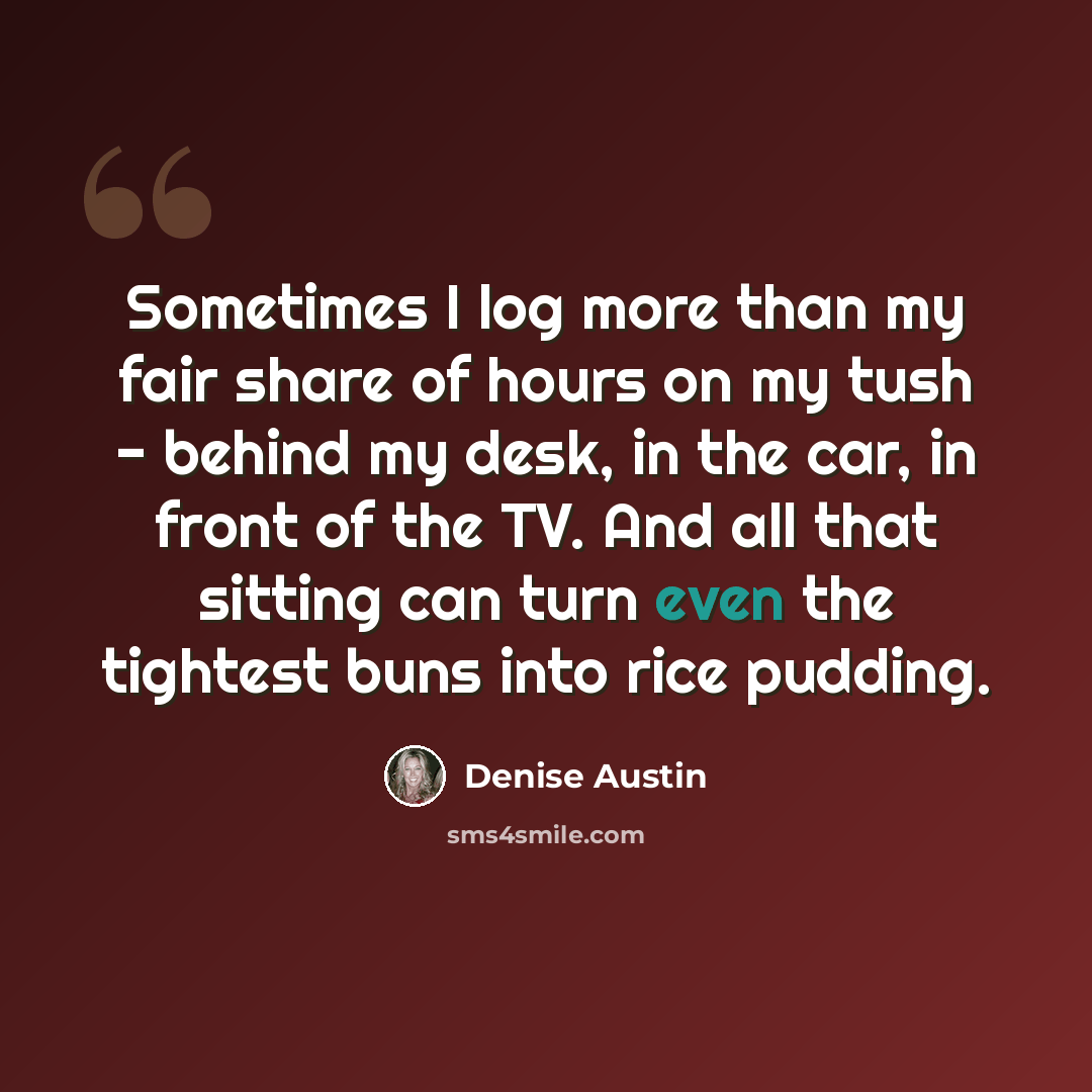 “Sometimes I log more than my fair share of hours on my tush - behind my desk, in the car, in front of the TV. And all that sitting can turn even the tightest buns into rice pudding.” quote by Denise Austin