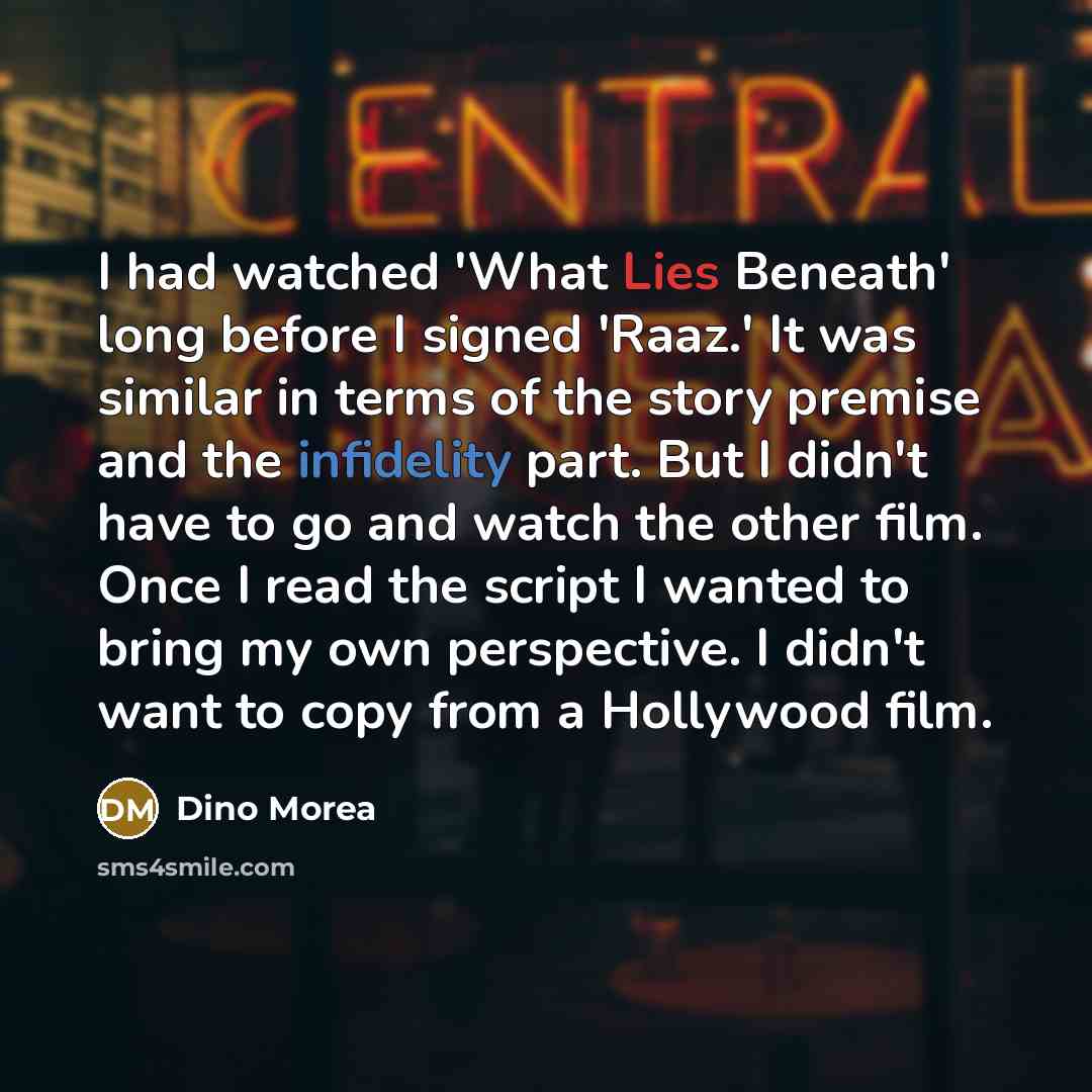 “I had watched 'What Lies Beneath' long before I signed 'Raaz.' It was similar in terms of the story premise and the infidelity part. But I didn't have to go and watch the other film. Once I read the script I wanted to bring my own perspective. I didn't want to copy from a Hollywood film.” quote by Dino Morea