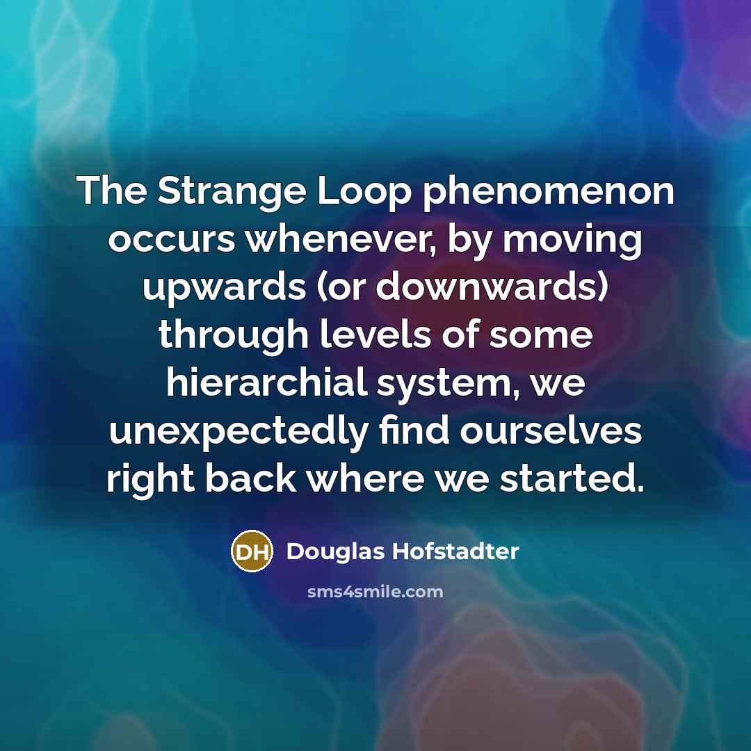 “The Strange Loop phenomenon occurs whenever, by moving upwards (or downwards) through levels of some hierarchial system, we unexpectedly find ourselves right back where we started.” quote by Douglas Hofstadter