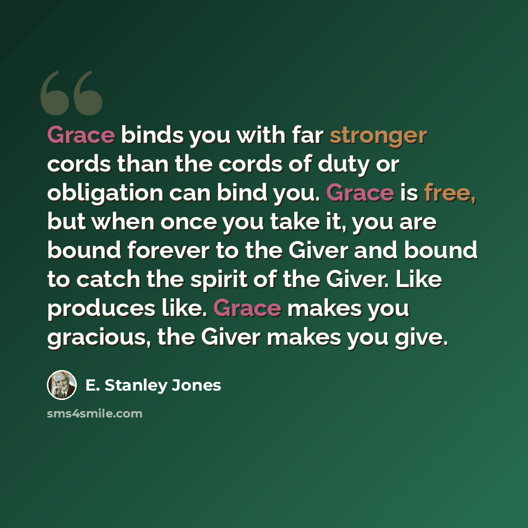 “Grace binds you with far stronger cords than the cords of duty or obligation can bind you. Grace is free, but when once you take it, you are bound forever to the Giver and bound to catch the spirit of the Giver. Like produces like. Grace makes you gracious, the Giver makes you give.” quote by E. Stanley Jones