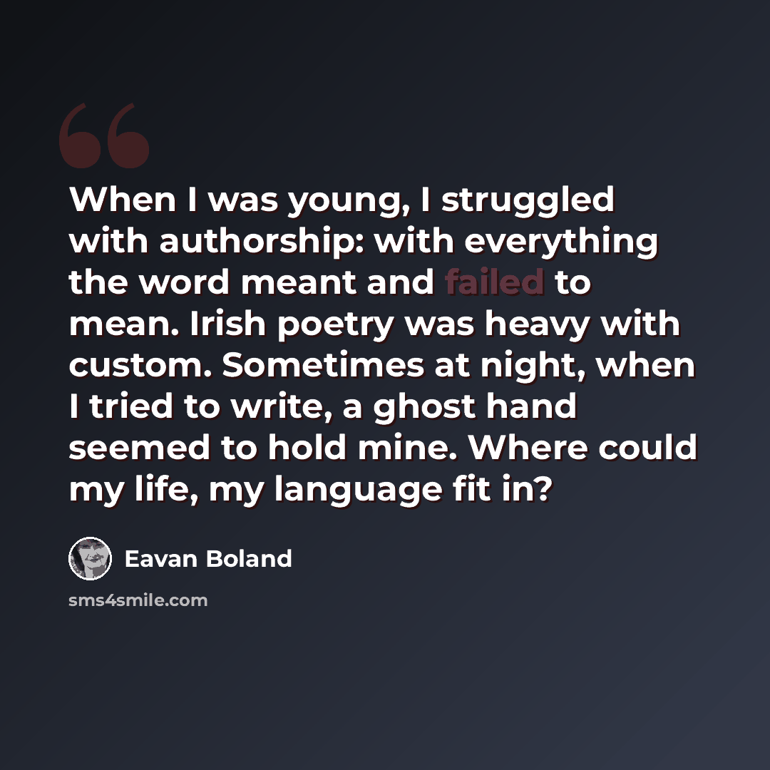 “When I was young, I struggled with authorship: with everything the word meant and failed to mean. Irish poetry was heavy with custom. Sometimes at night, when I tried to write, a ghost hand seemed to hold mine. Where could my life, my language fit in?” quote by Eavan Boland