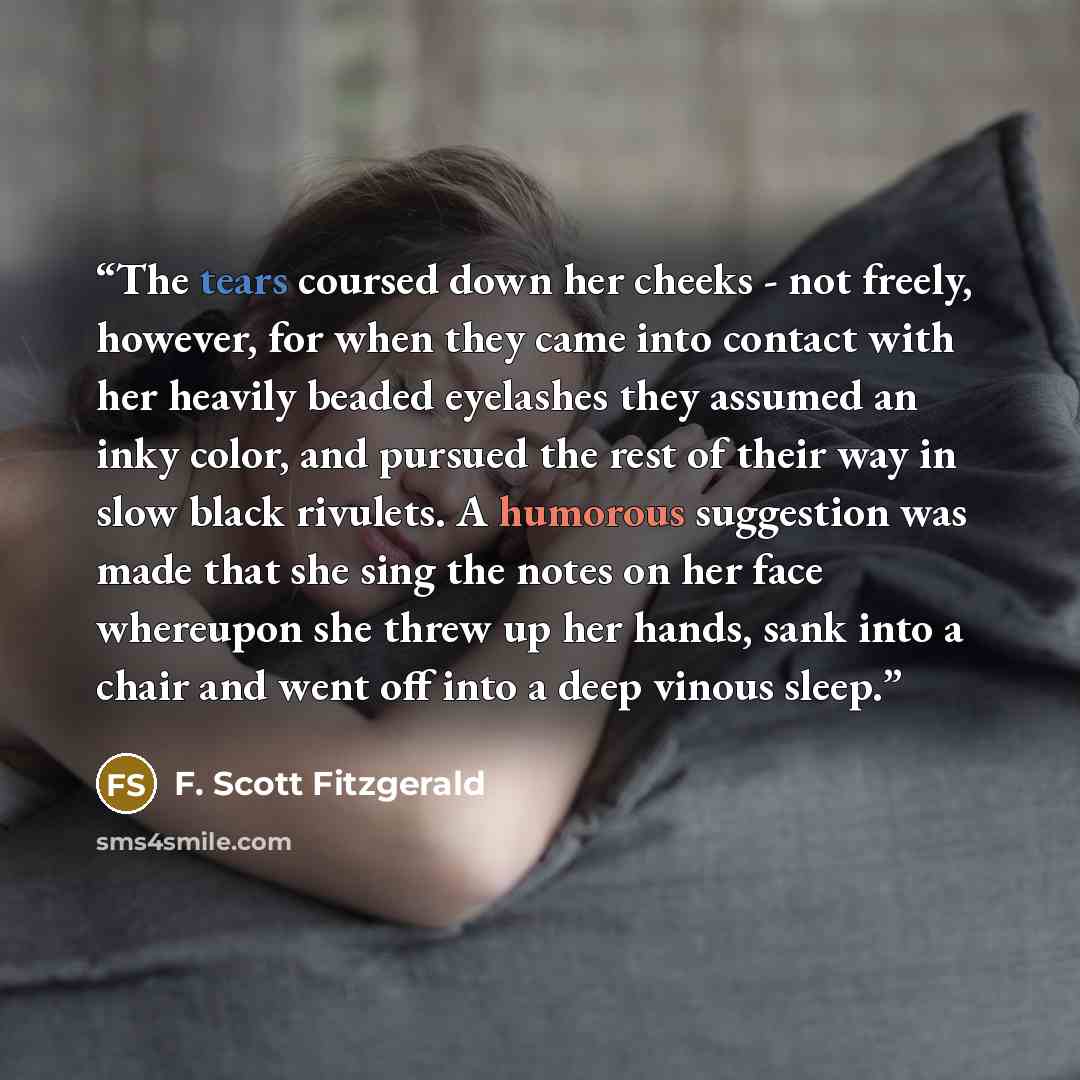 “The tears coursed down her cheeks - not freely, however, for when they came into contact with her heavily beaded eyelashes they assumed an inky color, and pursued the rest of their way in slow black rivulets. A humorous suggestion was made that she sing the notes on her face whereupon she threw up…” quote by F. Scott Fitzgerald