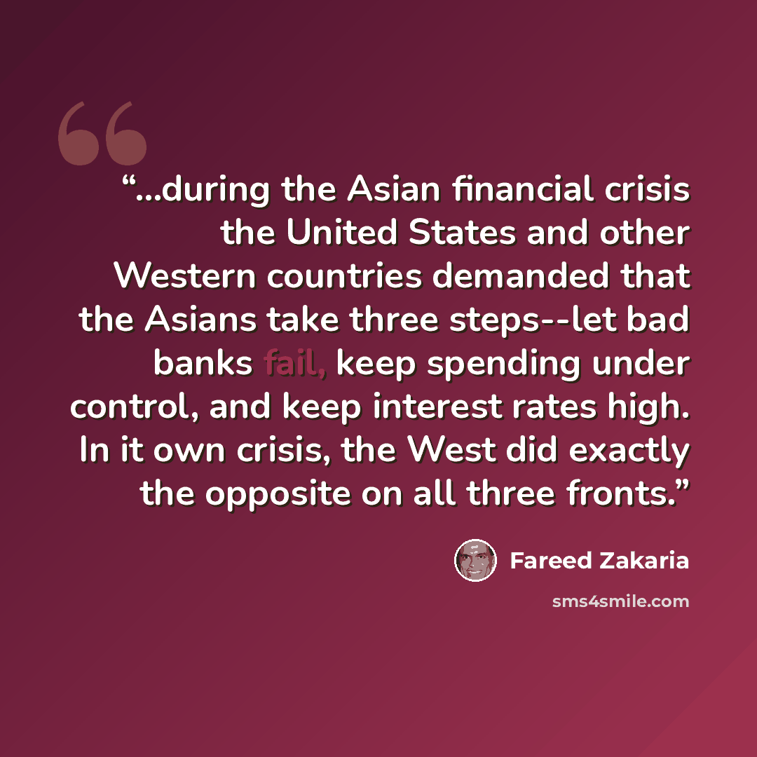 “...during the Asian financial crisis the United States and other Western countries demanded that the Asians take three steps--let bad banks fail, keep spending under control, and keep interest rates high. In it own crisis, the West did exactly the opposite on all three fronts.” quote by Fareed Zakaria