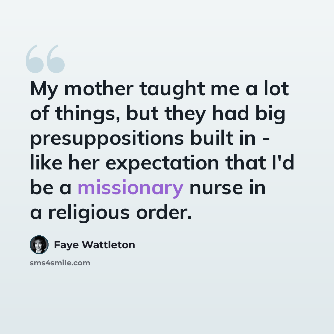 “My mother taught me a lot of things, but they had big presuppositions built in - like her expectation that I'd be a missionary nurse in a religious order.” quote by Faye Wattleton