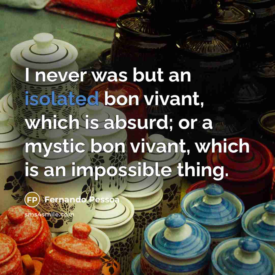 “I never was but an isolated bon vivant, which is absurd; or a mystic bon vivant, which is an impossible thing.” quote by Fernando Pessoa
