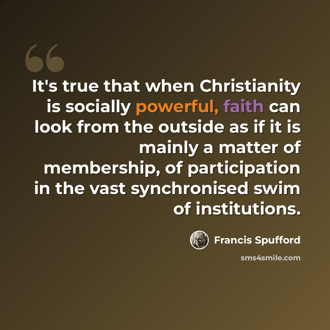 “It's true that when Christianity is socially powerful, faith can look from the outside as if it is mainly a matter of membership, of participation in the vast synchronised swim of institutions.” quote by Francis Spufford