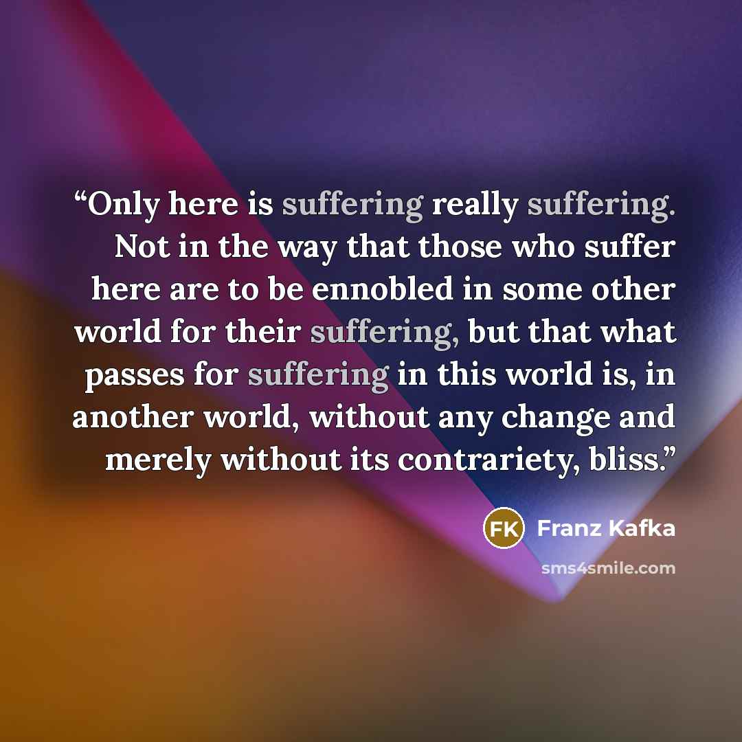 “Only here is suffering really suffering. Not in the way that those who suffer here are to be ennobled in some other world for their suffering, but that what passes for suffering in this world is, in another world, without any change and merely without its contrariety, bliss.” quote by Franz Kafka