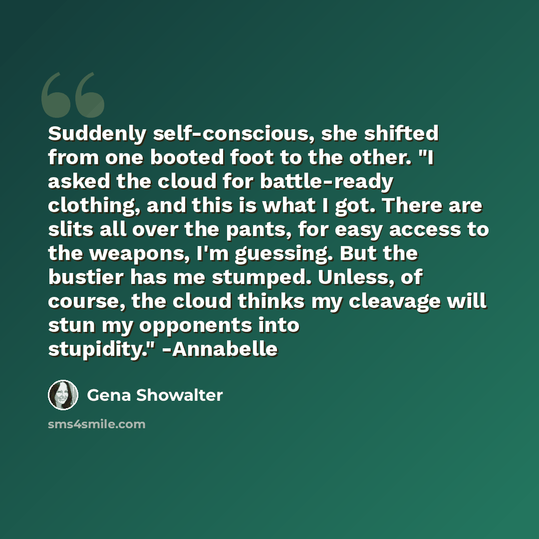 “Suddenly self-conscious, she shifted from one booted foot to the other. "I asked the cloud for battle-ready clothing, and this is what I got. There are slits all over the pants, for easy access to the weapons, I'm guessing. But the bustier has me stumped. Unless, of course, the cloud thinks my…” quote by Gena Showalter