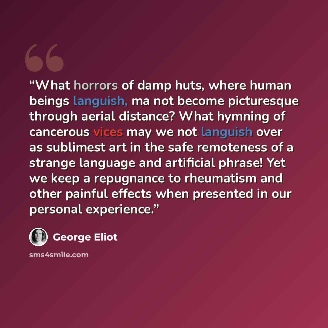 “What horrors of damp huts, where human beings languish, ma not become picturesque through aerial distance? What hymning of cancerous vices may we not languish over as sublimest art in the safe remoteness of a strange language and artificial phrase! Yet we keep a repugnance to rheumatism and other…” quote by George Eliot