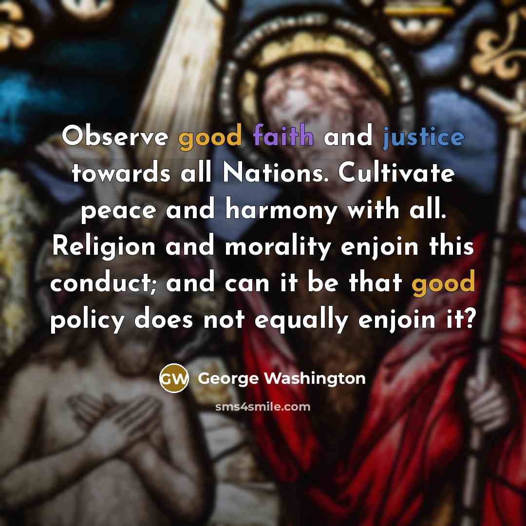 “Observe good faith and justice towards all Nations. Cultivate peace and harmony with all. Religion and morality enjoin this conduct; and can it be that good policy does not equally enjoin it?” quote by George Washington