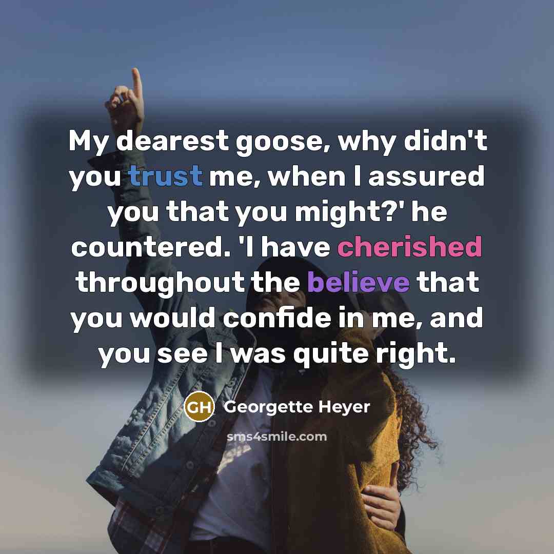 “My dearest goose, why didn't you trust me, when I assured you that you might?' he countered. 'I have cherished throughout the believe that you would confide in me, and you see I was quite right.” quote by Georgette Heyer