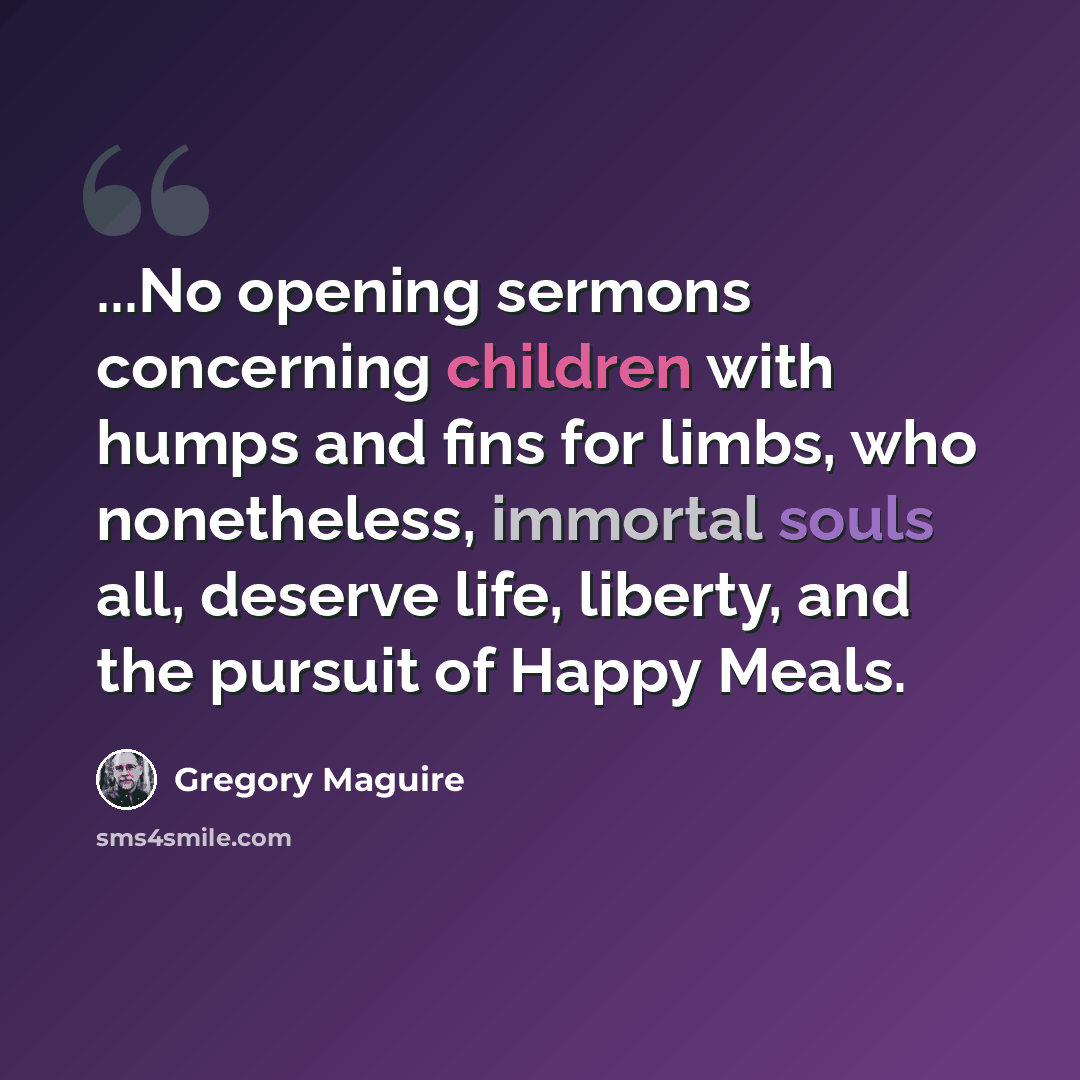 “...No opening sermons concerning children with humps and fins for limbs, who nonetheless, immortal souls all, deserve life, liberty, and the pursuit of Happy Meals.” quote by Gregory Maguire