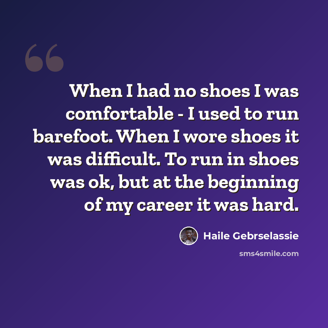 “When I had no shoes I was comfortable - I used to run barefoot. When I wore shoes it was difficult. To run in shoes was ok, but at the beginning of my career it was hard.” quote by Haile Gebrselassie