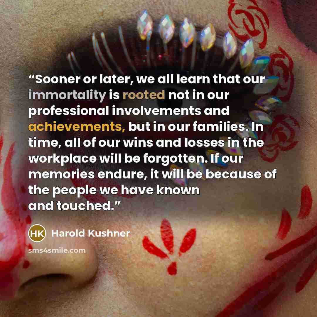 “Sooner or later, we all learn that our immortality is rooted not in our professional involvements and achievements, but in our families. In time, all of our wins and losses in the workplace will be forgotten. If our memories endure, it will be because of the people we have known and touched.” quote by Harold Kushner