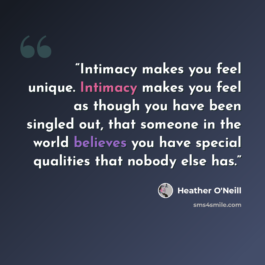 “Intimacy makes you feel unique. Intimacy makes you feel as though you have been singled out, that someone in the world believes you have special qualities that nobody else has.” quote by Heather O'Neill