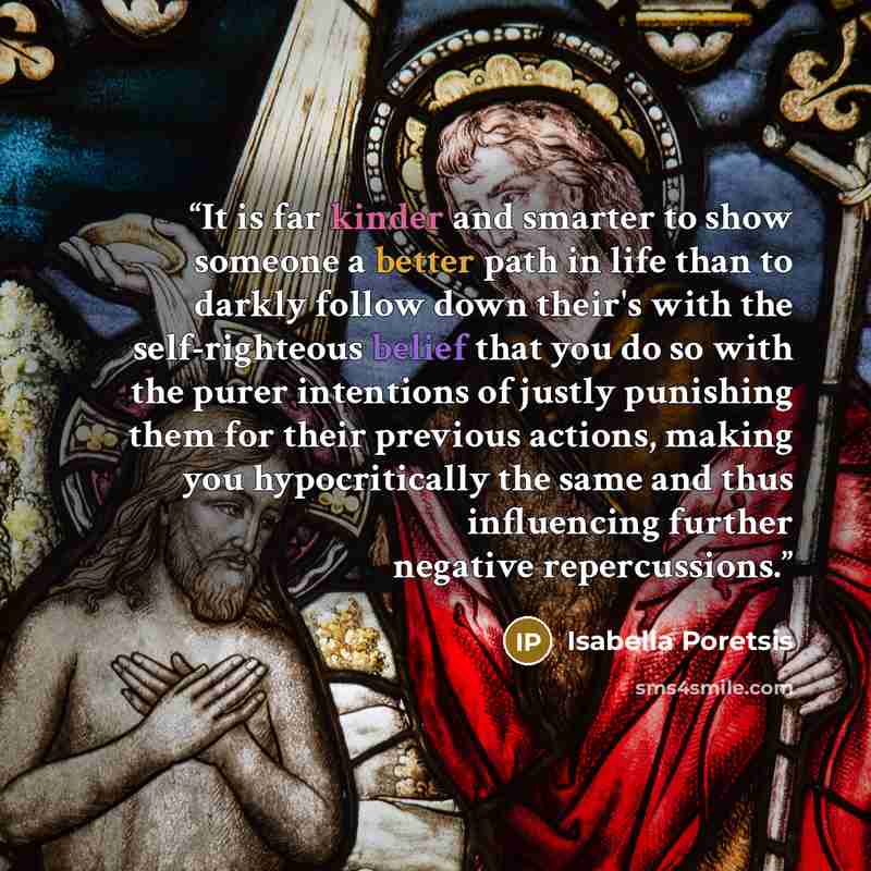 “It is far kinder and smarter to show someone a better path in life than to darkly follow down their's with the self-righteous belief that you do so with the purer intentions of justly punishing them for their previous actions, making you hypocritically the same and thus influencing further…” quote by Isabella Poretsis