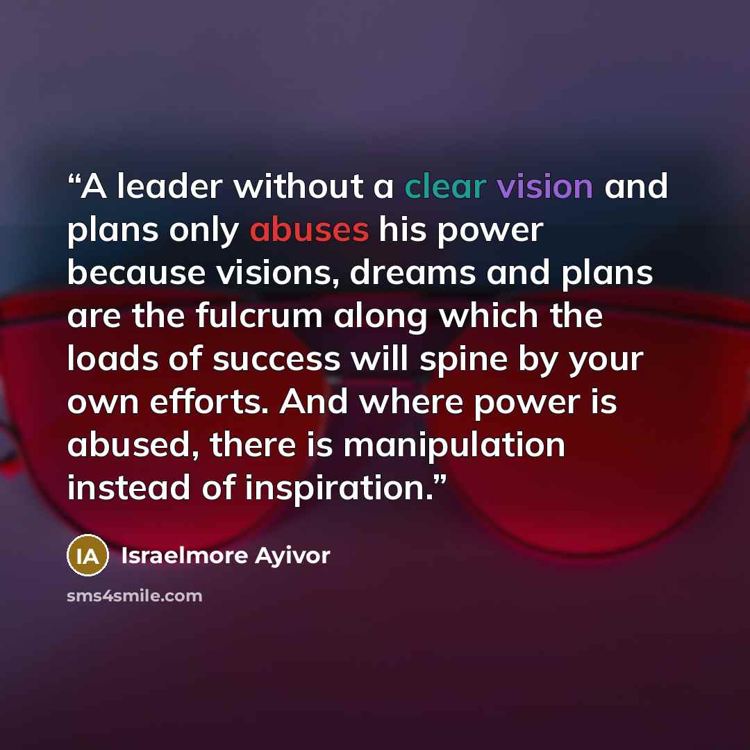 “A leader without a clear vision and plans only abuses his power because visions, dreams and plans are the fulcrum along which the loads of success will spine by your own efforts. And where power is abused, there is manipulation instead of inspiration.” quote by Israelmore Ayivor