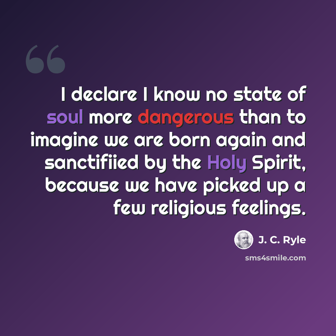 “I declare I know no state of soul more dangerous than to imagine we are born again and sanctifiied by the Holy Spirit, because we have picked up a few religious feelings.” quote by J. C. Ryle