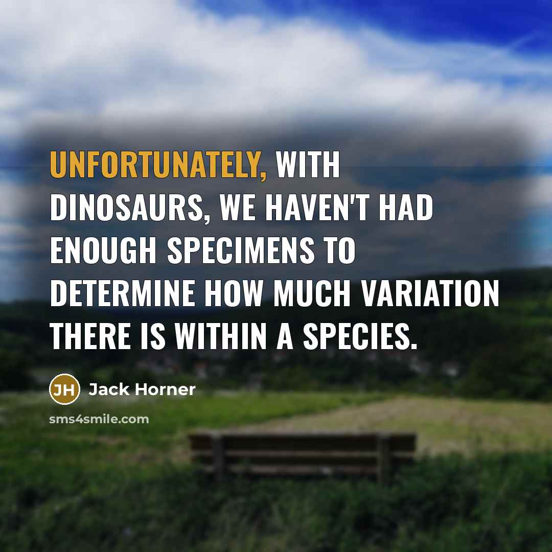 “Unfortunately, with dinosaurs, we haven't had enough specimens to determine how much variation there is within a species.” quote by Jack Horner
